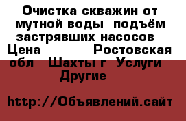 Очистка скважин от мутной воды- подъём застрявших насосов › Цена ­ 1 000 - Ростовская обл., Шахты г. Услуги » Другие   